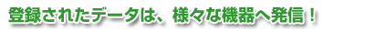 登録されたデータは、様々な機器へ発信!