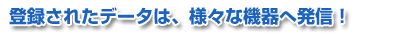 登録されたデータは、様々な機器へ発信！